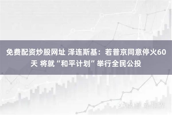 免费配资炒股网址 泽连斯基：若普京同意停火60天 将就“和平计划”举行全民公投