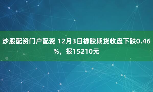 炒股配资门户配资 12月3日橡胶期货收盘下跌0.46%，报15210元