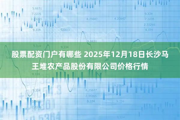 股票配资门户有哪些 2025年12月18日长沙马王堆农产品股份有限公司价格行情