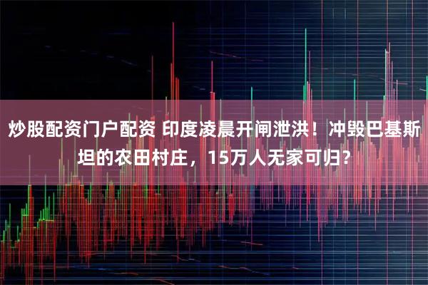 炒股配资门户配资 印度凌晨开闸泄洪！冲毁巴基斯坦的农田村庄，15万人无家可归？