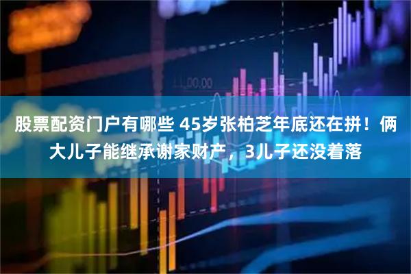 股票配资门户有哪些 45岁张柏芝年底还在拼！俩大儿子能继承谢家财产，3儿子还没着落