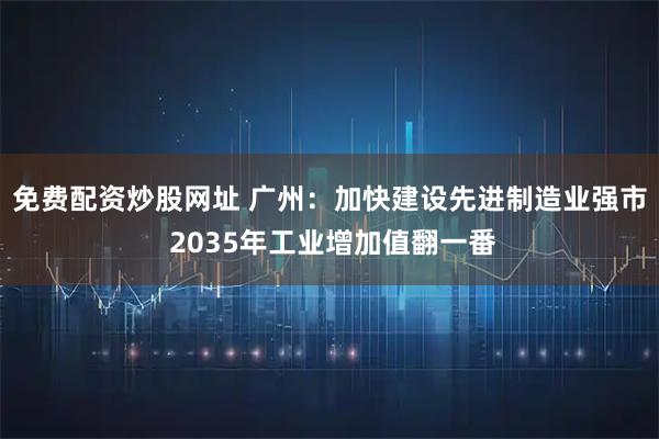 免费配资炒股网址 广州：加快建设先进制造业强市 2035年工业增加值翻一番