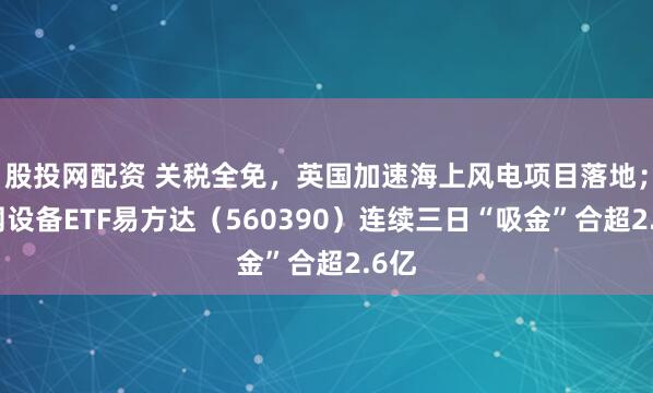 股投网配资 关税全免,英国加速海上风电项目落地;电网设备ETF易方达(560390)连续三日“吸金”合超2.6亿
