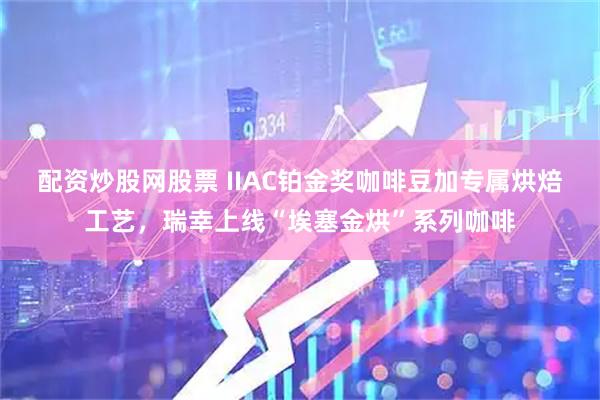 配资炒股网股票 IIAC铂金奖咖啡豆加专属烘焙工艺，瑞幸上线“埃塞金烘”系列咖啡