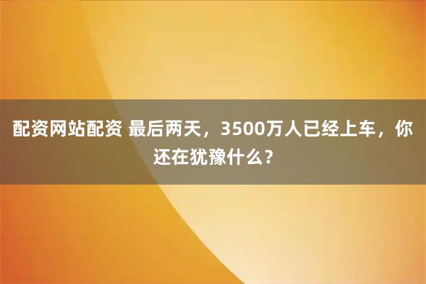 配资网站配资 最后两天，3500万人已经上车，你还在犹豫什么？