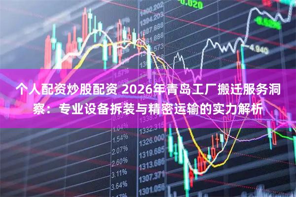 个人配资炒股配资 2026年青岛工厂搬迁服务洞察：专业设备拆装与精密运输的实力解析