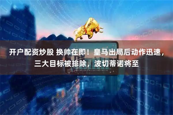 开户配资炒股 换帅在即！皇马出局后动作迅速，三大目标被排除，波切蒂诺将至
