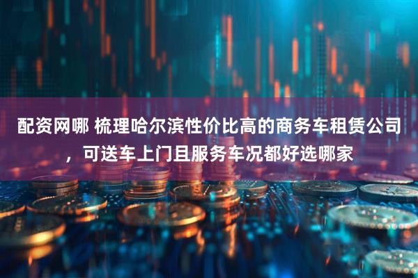 配资网哪 梳理哈尔滨性价比高的商务车租赁公司，可送车上门且服务车况都好选哪家