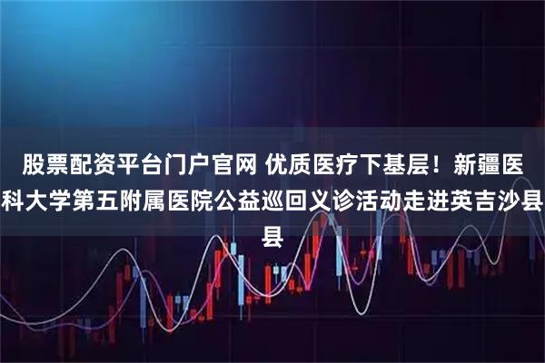 股票配资平台门户官网 优质医疗下基层！新疆医科大学第五附属医院公益巡回义诊活动走进英吉沙县