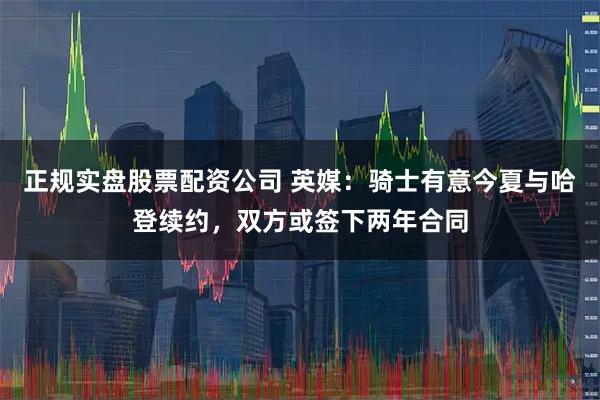 正规实盘股票配资公司 英媒：骑士有意今夏与哈登续约，双方或签下两年合同