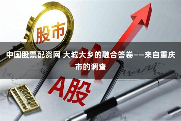 中国股票配资网 大城大乡的融合答卷——来自重庆市的调查