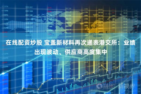 在线配资炒股 宝盖新材料再次递表港交所：业绩出现波动、供应商高度集中