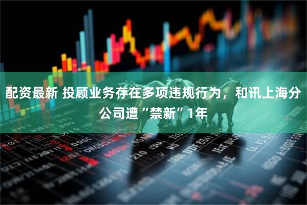 配资最新 投顾业务存在多项违规行为，和讯上海分公司遭“禁新”1年