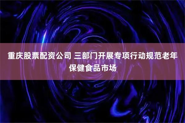 重庆股票配资公司 三部门开展专项行动规范老年保健食品市场