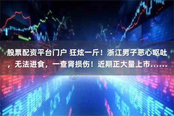 股票配资平台门户 狂炫一斤！浙江男子恶心呕吐，无法进食，一查肾损伤！近期正大量上市……