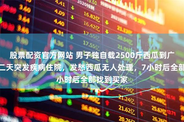 股票配资官方网站 男子独自载2500斤西瓜到广州卖，第二天突发疾病住院，发愁西瓜无人处理，7小时后全部找到买家