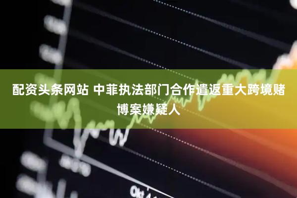 配资头条网站 中菲执法部门合作遣返重大跨境赌博案嫌疑人