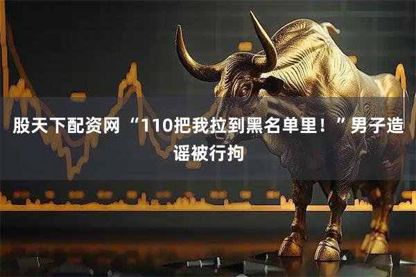 股天下配资网 “110把我拉到黑名单里！”男子造谣被行拘
