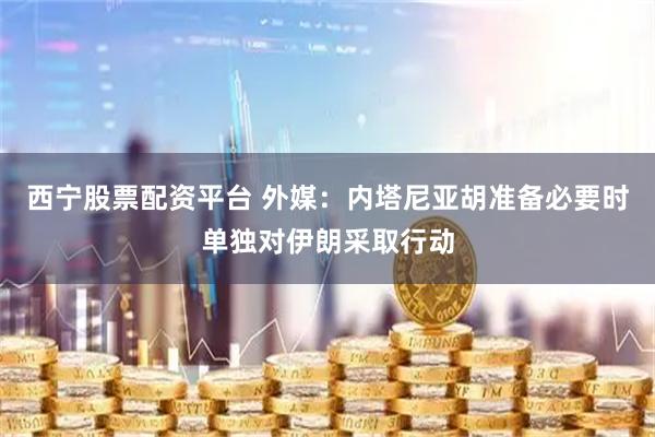 西宁股票配资平台 外媒：内塔尼亚胡准备必要时单独对伊朗采取行动