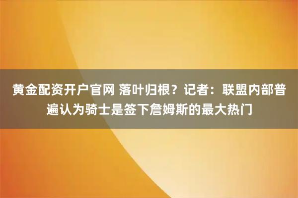 黄金配资开户官网 落叶归根？记者：联盟内部普遍认为骑士是签下詹姆斯的最大热门