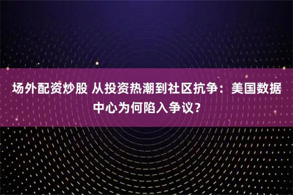 场外配资炒股 从投资热潮到社区抗争：美国数据中心为何陷入争议？